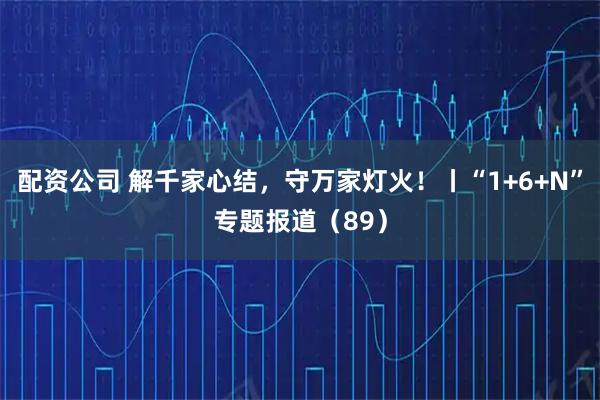 配资公司 解千家心结，守万家灯火！丨“1+6+N”专题报道（89）