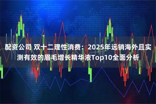 配资公司 双十二理性消费：2025年远销海外且实测有效的眉毛增长精华液Top10全面分析
