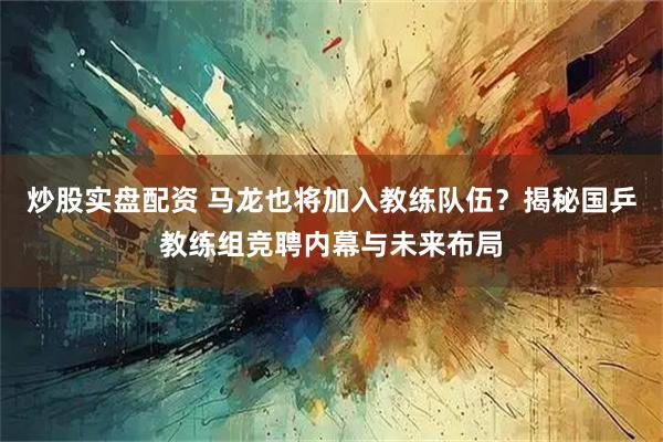 炒股实盘配资 马龙也将加入教练队伍？揭秘国乒教练组竞聘内幕与未来布局