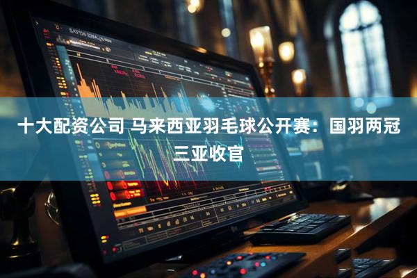 十大配资公司 马来西亚羽毛球公开赛：国羽两冠三亚收官