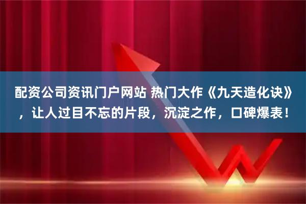 配资公司资讯门户网站 热门大作《九天造化诀》，让人过目不忘的片段，沉淀之作，口碑爆表！