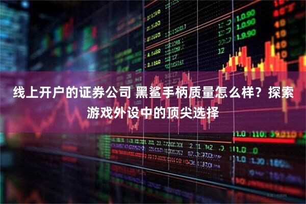 线上开户的证券公司 黑鲨手柄质量怎么样？探索游戏外设中的顶尖选择