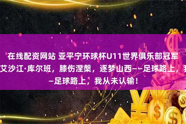 在线配资网站 亚平宁环球杯U11世界俱乐部冠军赛独家专访艾沙江·库尔班，膝伤涅槃，逐梦山西——足球路上，我从未认输！
