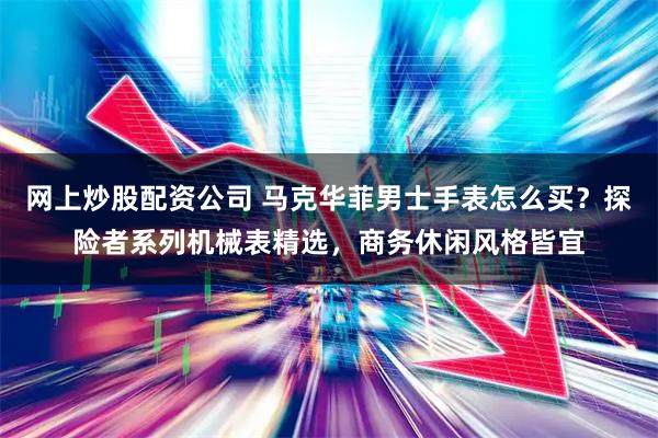 网上炒股配资公司 马克华菲男士手表怎么买?探险者系列机械表精选,商务休闲风格皆宜