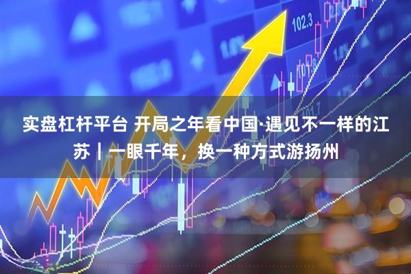 实盘杠杆平台 开局之年看中国·遇见不一样的江苏｜一眼千年，换一种方式游扬州