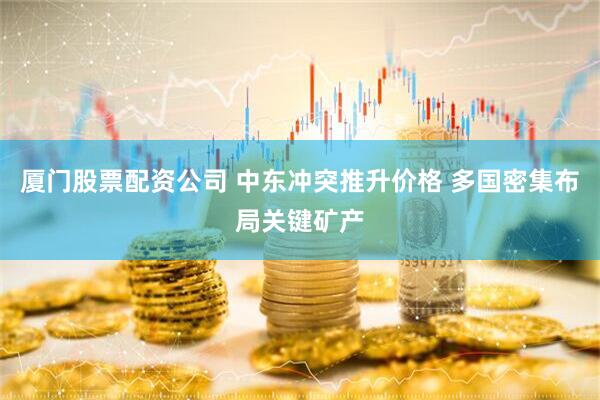 厦门股票配资公司 中东冲突推升价格 多国密集布局关键矿产