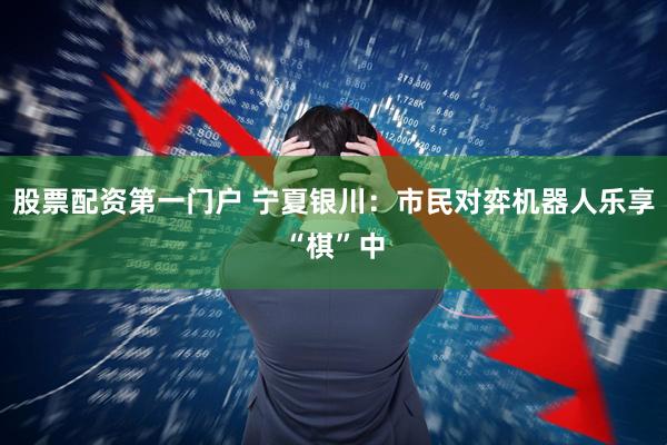 股票配资第一门户 宁夏银川：市民对弈机器人乐享“棋”中