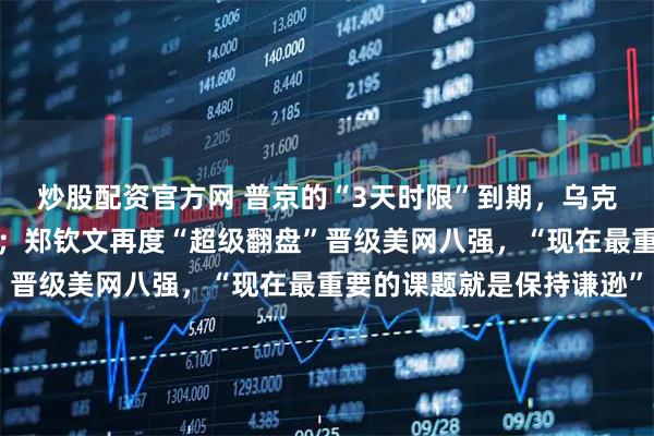 炒股配资官方网 普京的“3天时限”到期，乌克兰首都又传强烈爆炸声；郑钦文再度“超级翻盘”晋级美网八强，“现在最重要的课题就是保持谦逊”